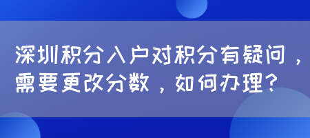 深圳积分入户对积分有疑问，需要更改分数，如何办理？